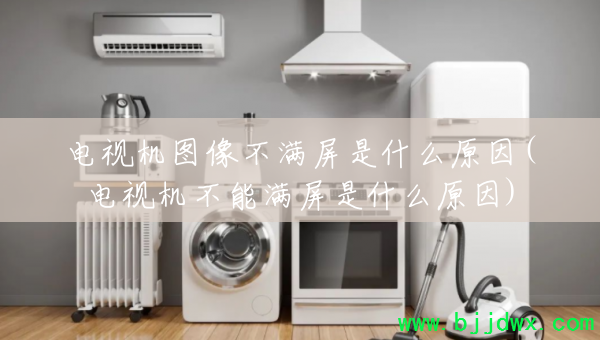 电视机图像不满屏是什么原因(电视机不能满屏是什么原因)