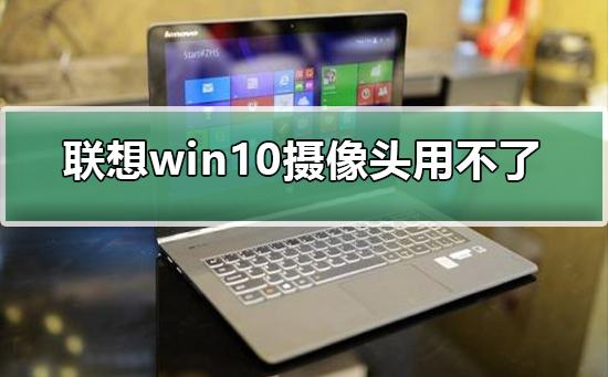 联想win10摄像头用不了如何维修？联想摄像头用不了的怎么修理