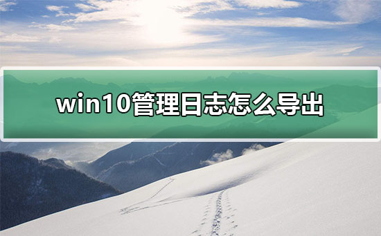 Win10怎么导出管理日志？Win10导出管理日志的方法