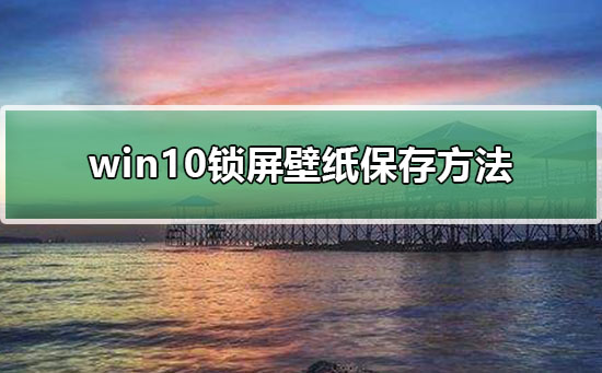 Win10锁屏壁纸如何保存？Win10保存锁屏壁纸的方法