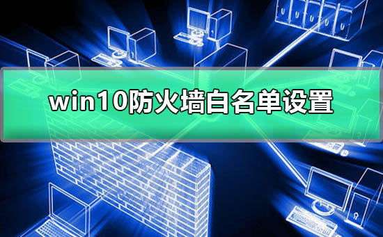 Win10防火墙白名单怎么设置？Win10设置防火墙白名单的方法