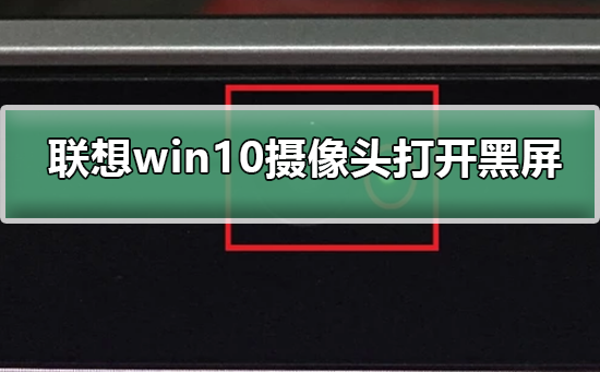 联想Win10摄像头打开黑屏如何维修？联想摄像头打开黑屏的怎么修理